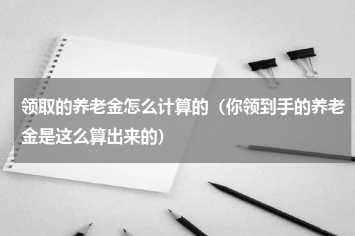 领取的养老金怎么计算的（你领到手的养老金是这么算出来的）