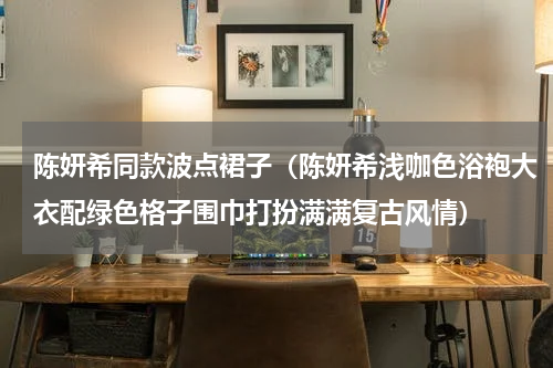 陈妍希同款波点裙子（陈妍希浅咖色浴袍大衣配绿色格子围巾打扮满满复古风情）