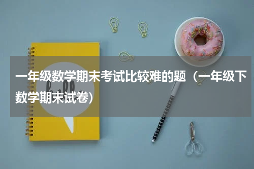 一年级数学期末考试比较难的题（一年级下数学期末试卷）