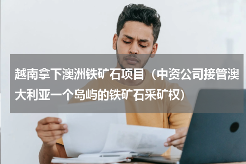 越南拿下澳洲铁矿石项目（中资公司接管澳大利亚一个岛屿的铁矿石采矿权）