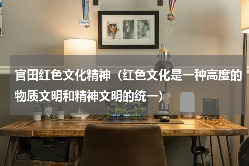 官田红色文化精神（红色文化是一种高度的物质文明和精神文明的统一）