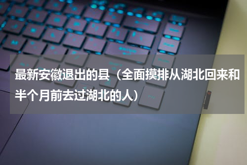 最新安徽退出的县（全面摸排从湖北回来和半个月前去过湖北的人）