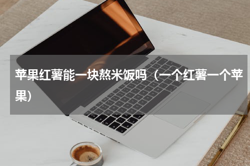 苹果红薯能一块熬米饭吗（一个红薯一个苹果）