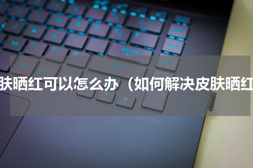 皮肤晒红可以怎么办（如何解决皮肤晒红）