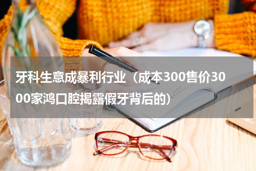牙科生意成暴利行业（成本300售价3000家鸿口腔揭露假牙背后的）