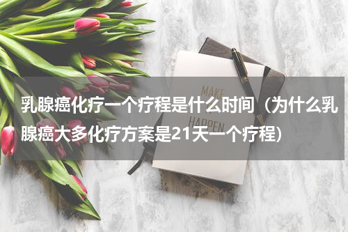 乳腺癌化疗一个疗程是什么时间（为什么乳腺癌大多化疗方案是21天一个疗程）
