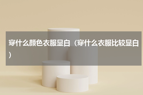 穿什么颜色衣服显白（穿什么衣服比较显白）