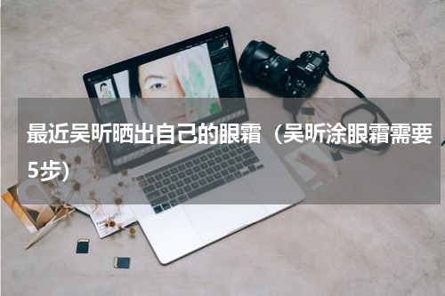 最近吴昕晒出自己的眼霜（吴昕涂眼霜需要5步）
