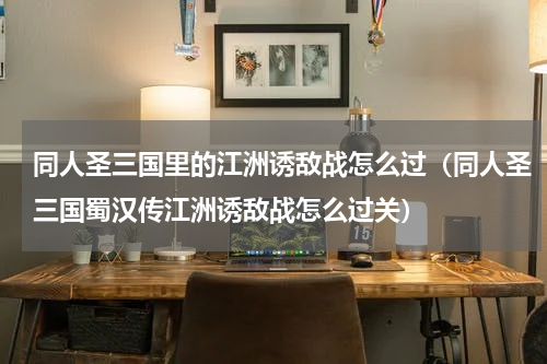 同人圣三国里的江洲诱敌战怎么过（同人圣三国蜀汉传江洲诱敌战怎么过关）