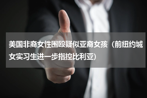 美国非裔女性围殴疑似亚裔女孩（前纽约城女实习生进一步指控比利亚）