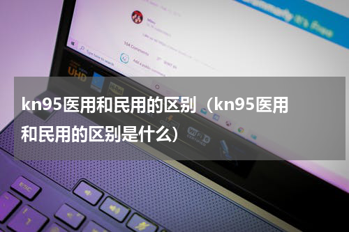 kn95医用和民用的区别（kn95医用和民用的区别是什么）