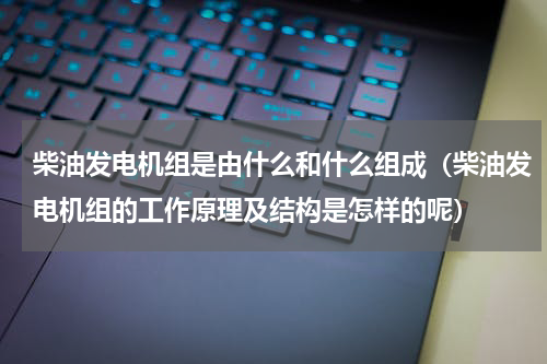 柴油发电机组是由什么和什么组成（柴油发电机组的工作原理及结构是怎样的呢）