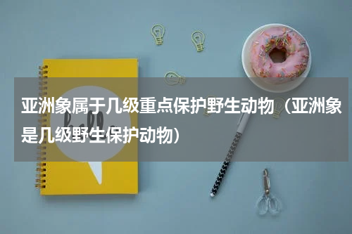 亚洲象属于几级重点保护野生动物（亚洲象是几级野生保护动物）