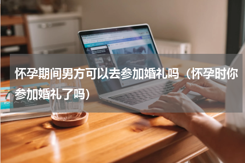 怀孕期间男方可以去参加婚礼吗（怀孕时你参加婚礼了吗）