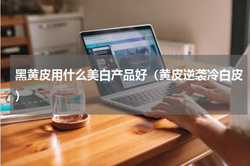 黑黄皮用什么美白产品好（黄皮逆袭冷白皮）