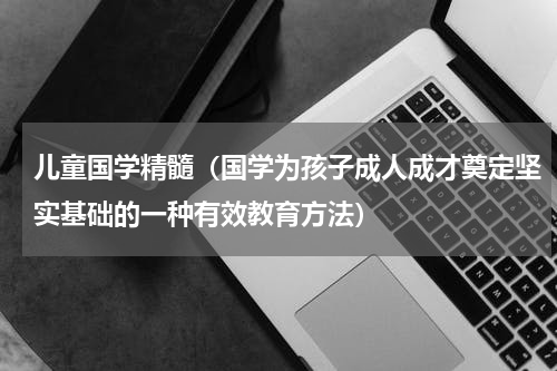 儿童国学精髓（国学为孩子成人成才奠定坚实基础的一种有效教育方法）