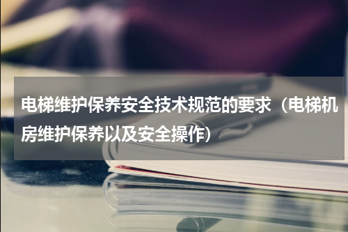 电梯维护保养安全技术规范的要求（电梯机房维护保养以及安全操作）