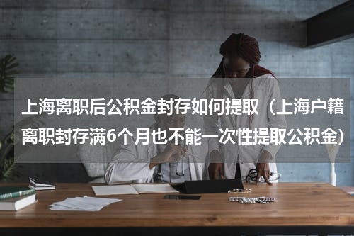 上海离职后公积金封存如何提取（上海户籍离职封存满6个月也不能一次性提取公积金）
