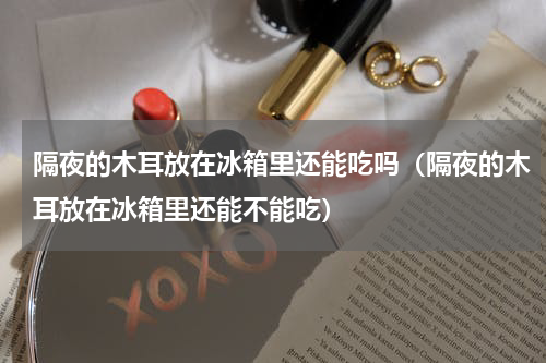 隔夜的木耳放在冰箱里还能吃吗（隔夜的木耳放在冰箱里还能不能吃）
