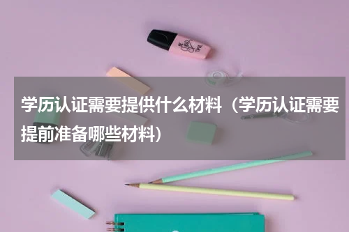 学历认证需要提供什么材料（学历认证需要提前准备哪些材料）