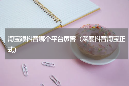 淘宝跟抖音哪个平台厉害（深度抖音淘宝正式）