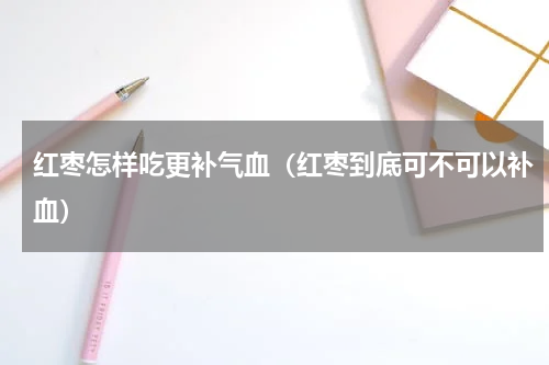 红枣怎样吃更补气血（红枣到底可不可以补血）