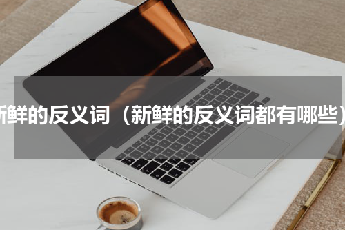 新鲜的反义词（新鲜的反义词都有哪些）