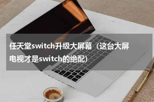 任天堂switch升级大屏幕（这台大屏电视才是switch的绝配）