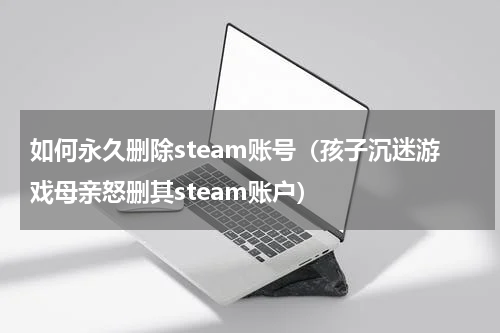 如何永久删除steam账号（孩子沉迷游戏母亲怒删其steam账户）