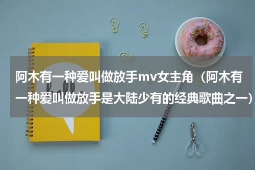 阿木有一种爱叫做放手mv女主角（阿木有一种爱叫做放手是大陆少有的经典歌曲之一）