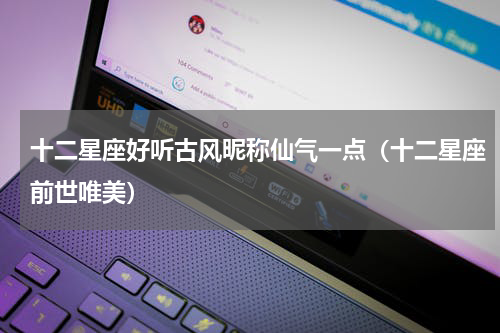 十二星座好听古风昵称仙气一点（十二星座前世唯美）
