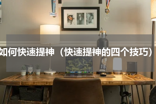 如何快速提神（快速提神的四个技巧）