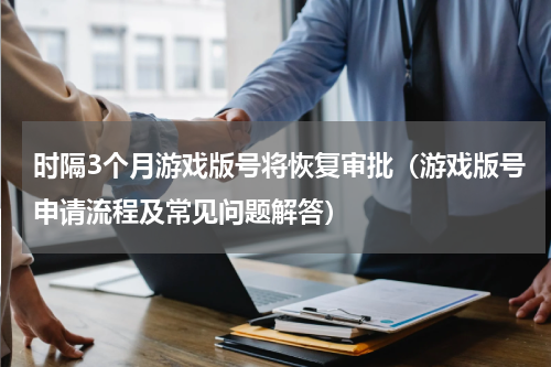 时隔3个月游戏版号将恢复审批（游戏版号申请流程及常见问题解答）