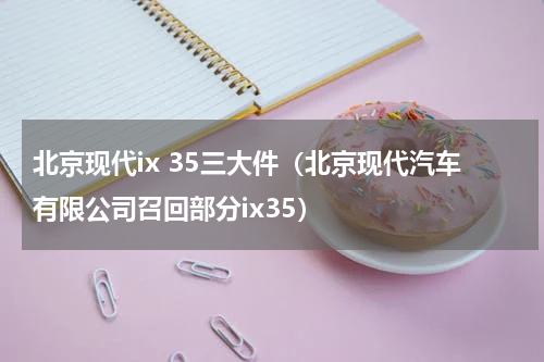 北京现代ix 35三大件（北京现代汽车有限公司召回部分ix35）