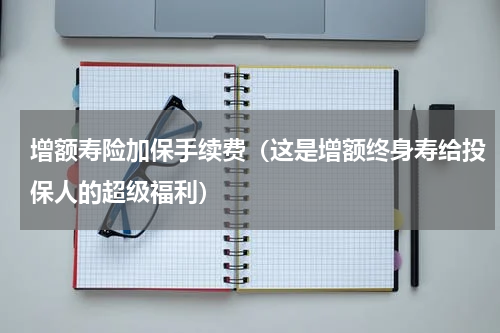 增额寿险加保手续费（这是增额终身寿给投保人的超级福利）