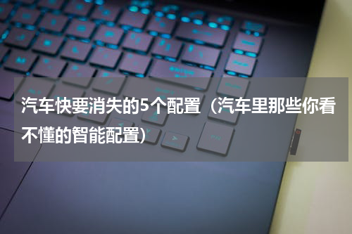 汽车快要消失的5个配置（汽车里那些你看不懂的智能配置）