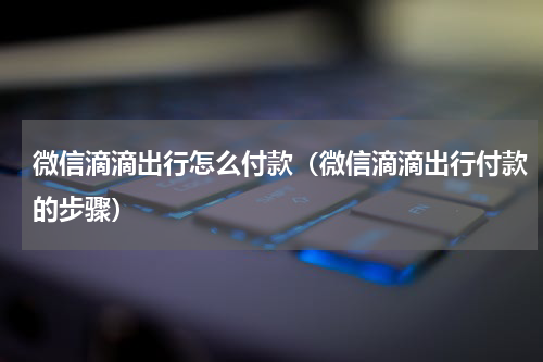 微信滴滴出行怎么付款（微信滴滴出行付款的步骤）