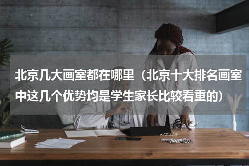 北京几大画室都在哪里（北京十大排名画室中这几个优势均是学生家长比较看重的）