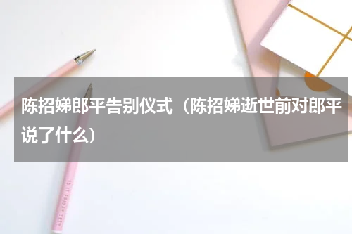 陈招娣郎平告别仪式（陈招娣逝世前对郎平说了什么）