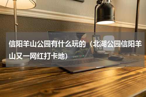 信阳羊山公园有什么玩的（北湖公园信阳羊山又一网红打卡地）
