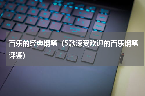 百乐的经典钢笔（5款深受欢迎的百乐钢笔评鉴）