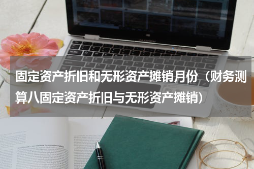 固定资产折旧和无形资产摊销月份（财务测算八固定资产折旧与无形资产摊销）