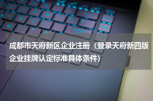成都市天府新区企业注册（登录天府新四版企业挂牌认定标准具体条件）