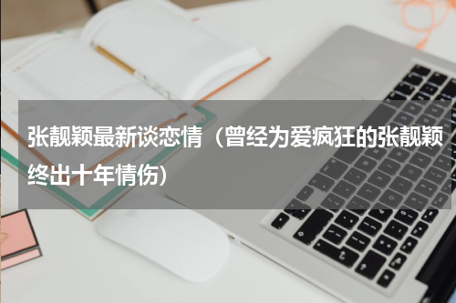 张靓颖最新谈恋情（曾经为爱疯狂的张靓颖终出十年情伤）