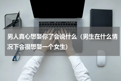 男人真心想娶你了会说什么（男生在什么情况下会很想娶一个女生）