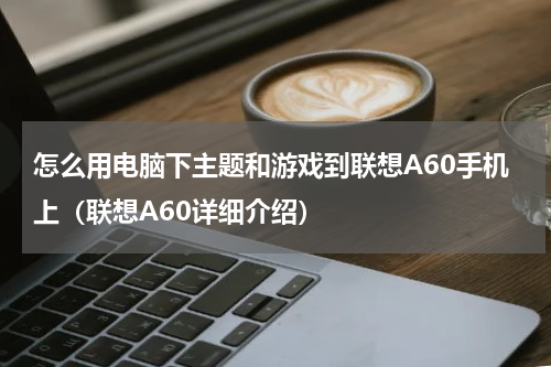 怎么用电脑下主题和游戏到联想A60手机上（联想A60详细介绍）