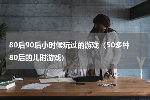 80后90后小时候玩过的游戏（50多种80后的儿时游戏）
