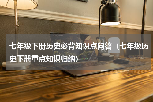 七年级下册历史必背知识点问答（七年级历史下册重点知识归纳）