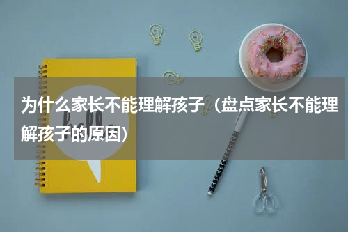 为什么家长不能理解孩子（盘点家长不能理解孩子的原因）