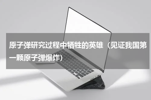 原子弹研究过程中牺牲的英雄（见证我国第一颗原子弹爆炸）